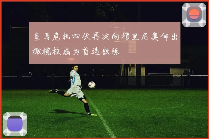 皇马危机四伏再次向穆里尼奥伸出橄榄枝成为首选教练