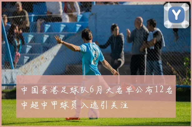 中国香港足球队6月大名单公布12名中超中甲球员入选引关注