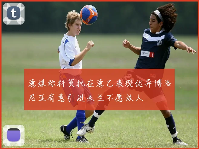 意媒称科莫托在意乙表现优异博洛尼亚有意引进米兰不愿放人
