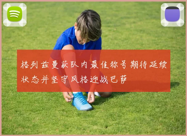 格列兹曼获队内最佳称号期待延续状态并坚守风格迎战巴萨