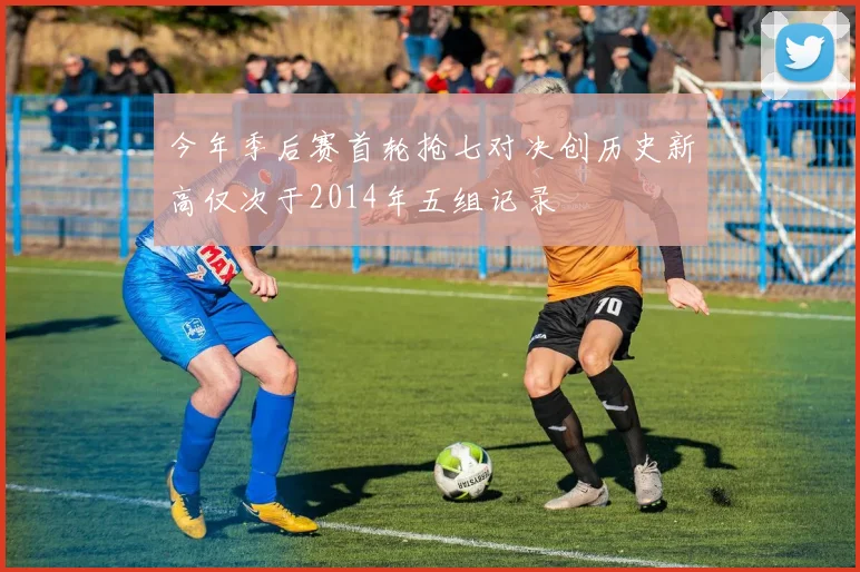 今年季后赛首轮抢七对决创历史新高仅次于2014年五组记录