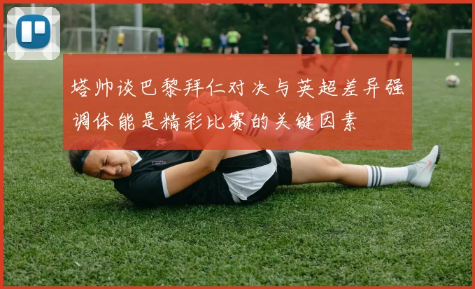 塔帅谈巴黎拜仁对决与英超差异强调体能是精彩比赛的关键因素