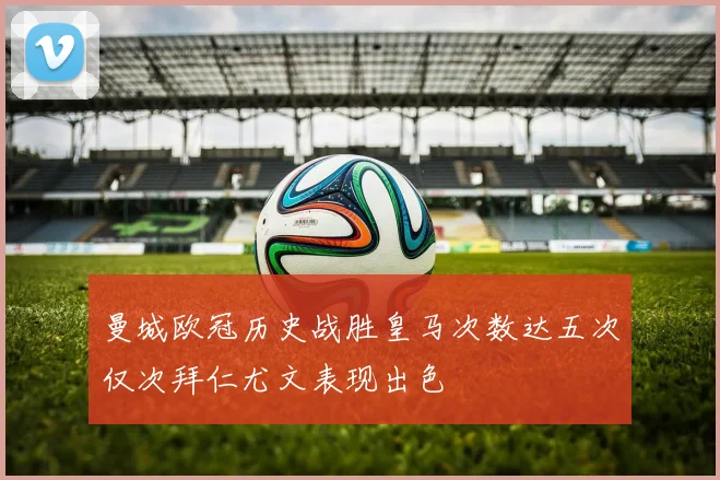 曼城欧冠历史战胜皇马次数达五次仅次拜仁尤文表现出色