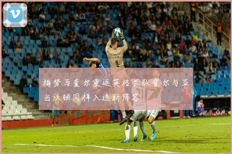 梅努马奎尔重返英格兰队霍尔与亚当沃顿同样入选新阵容