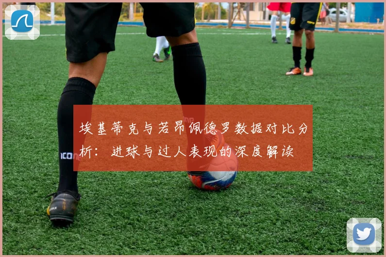 埃基蒂克与若昂佩德罗数据对比分析：进球与过人表现的深度解读