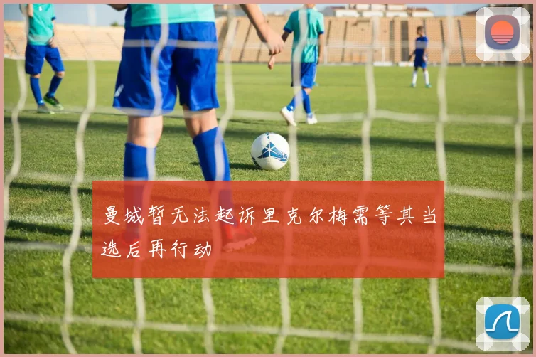 曼城暂无法起诉里克尔梅需等其当选后再行动