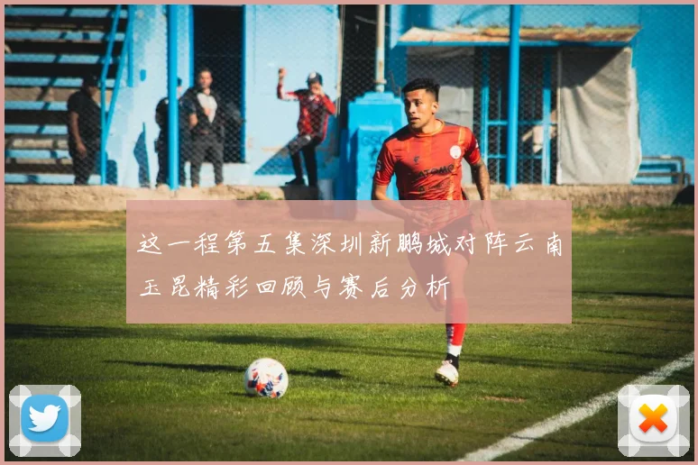 这一程第五集深圳新鹏城对阵云南玉昆精彩回顾与赛后分析