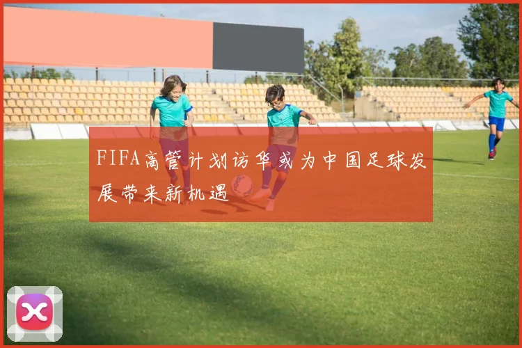 FIFA高管计划访华或为中国足球发展带来新机遇