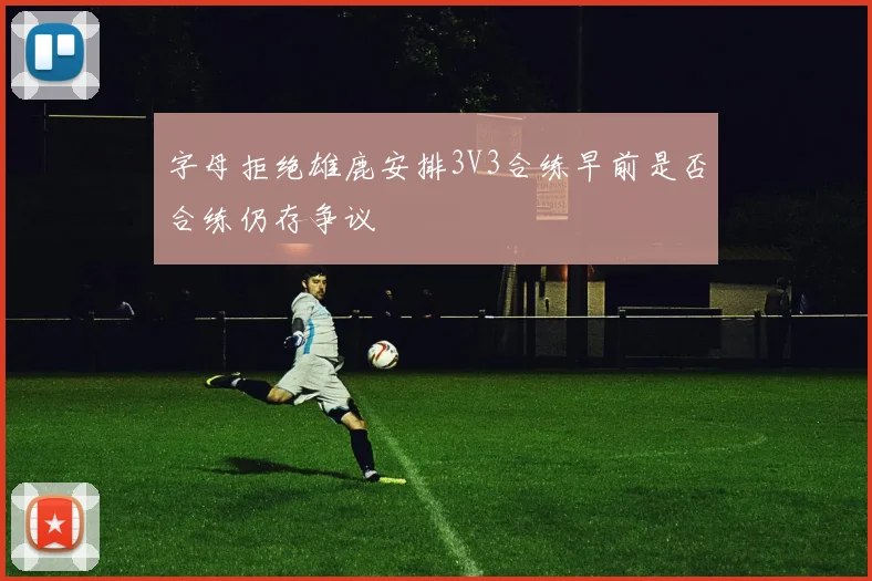 字母拒绝雄鹿安排3V3合练早前是否合练仍存争议
