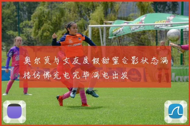 奥尔莫与女友度假甜蜜合影状态满格仿佛充电完毕满电出发