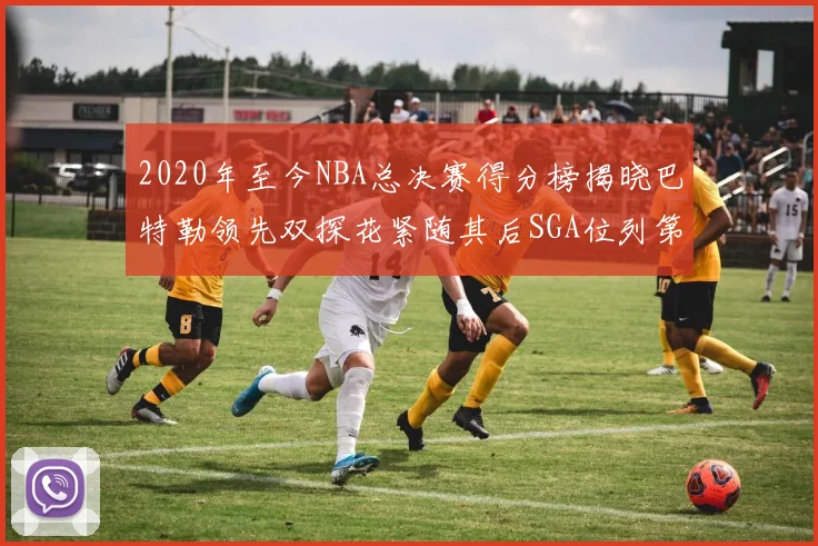 2020年至今NBA总决赛得分榜揭晓巴特勒领先双探花紧随其后SGA位列第四