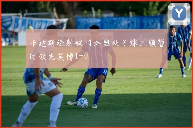 卡迪斯远射破门加盟处子球三镇暂时领先英博1-0