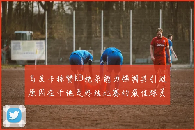 乌度卡称赞KD绝杀能力强调其引进原因在于他是终结比赛的最佳球员