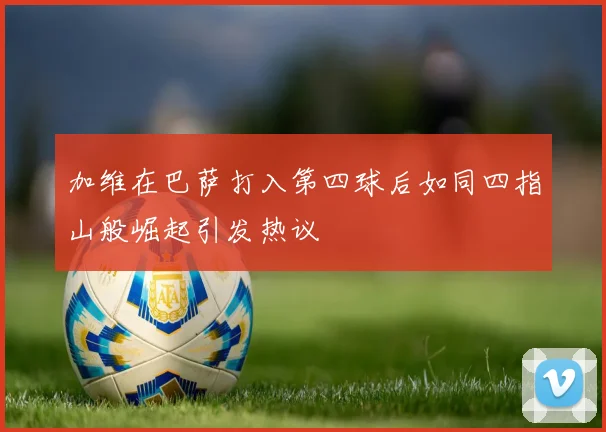 加维在巴萨打入第四球后如同四指山般崛起引发热议