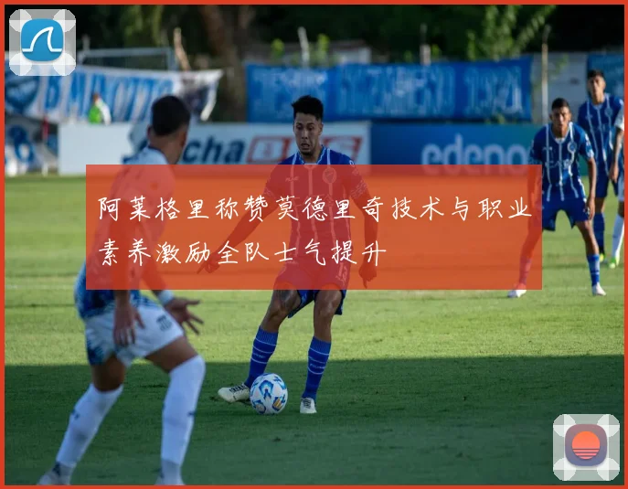 阿莱格里称赞莫德里奇技术与职业素养激励全队士气提升