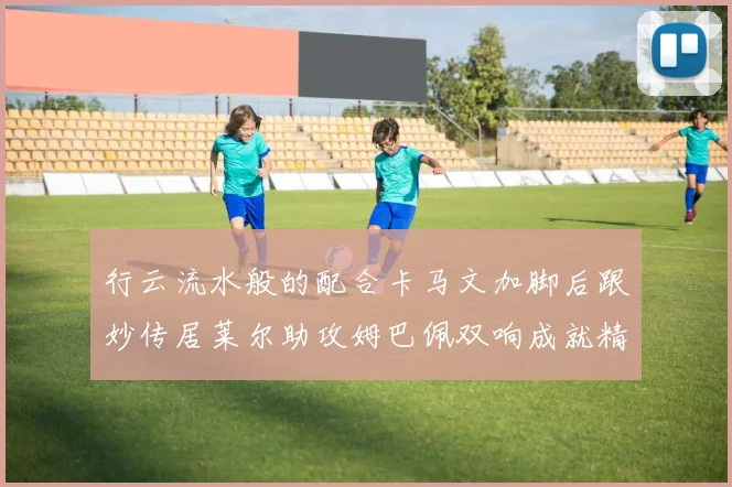 行云流水般的配合卡马文加脚后跟妙传居莱尔助攻姆巴佩双响成就精彩瞬间