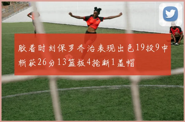 胶着时刻保罗乔治表现出色19投9中斩获26分13篮板4抢断1盖帽
