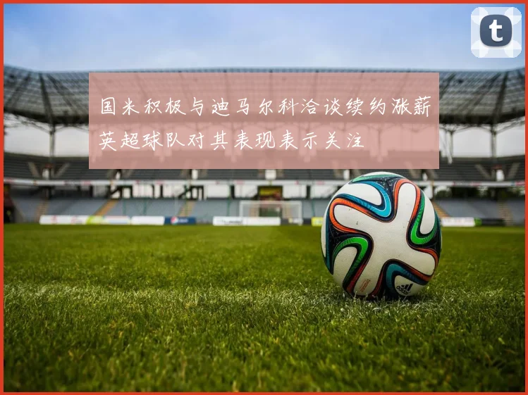 国米积极与迪马尔科洽谈续约涨薪英超球队对其表现表示关注