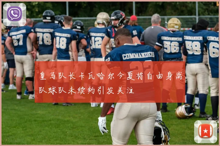 皇马队长卡瓦哈尔今夏将自由身离队球队未续约引发关注