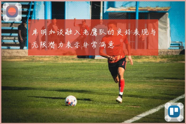 库明加谈融入老鹰队的良好表现与无限潜力表示非常满意