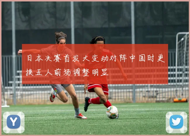日本决赛首发大变动对阵中国时更换五人前场调整明显