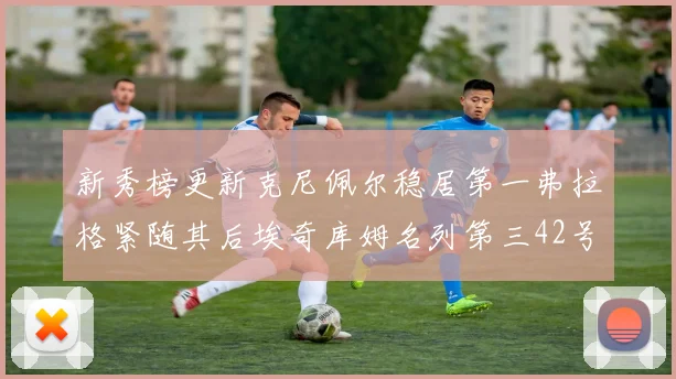 新秀榜更新克尼佩尔稳居第一弗拉格紧随其后埃奇库姆名列第三42号秀强势上升至第五位